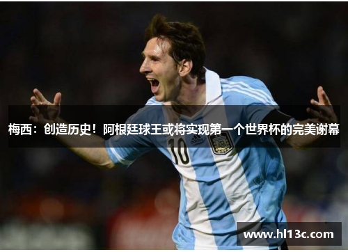 梅西：创造历史！阿根廷球王或将实现第一个世界杯的完美谢幕